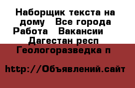 Наборщик текста на дому - Все города Работа » Вакансии   . Дагестан респ.,Геологоразведка п.